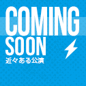 COMING SOON -近々ある公演-